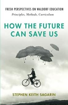 How the Future Can Save Us : Fresh Perspectives on Waldorf Education: Principles, Methods, Curriculum