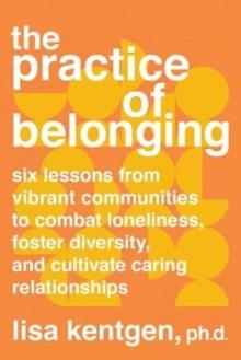 The Practice of Belonging : Six Lessons from Vibrant Communities to Combat Loneliness, Foster Diversity, and Cultivate Caring Relationships