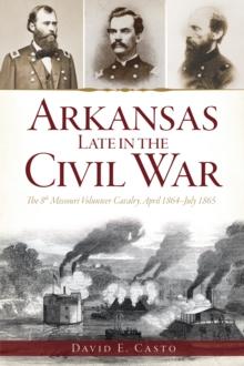 Arkansas Late in the Civil War : The 8th Missouri Volunteer Cavalry, April 1864-July 1865