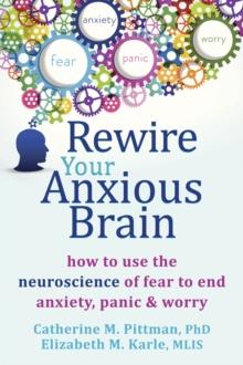 Rewire Your Anxious Brain : How to Use the Neuroscience of Fear to End Anxiety, Panic, and Worry