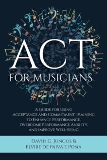 ACT for Musicians : A Guide for Using Acceptance and Commitment Training to Enhance Performance, Overcome Performance Anxiety, and Improve Well-Being