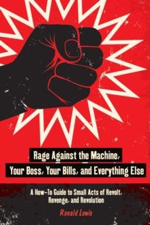 Rage Against the Machine, Your Boss, Your Bills, and Everything Else : A How-To Guide to Small Acts of Revolt, Revenge, and Revolution