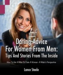 Dating Advice for Women from Men: Tips and Stories from the Inside : How to Get a Man to Date a Woman - A Male's Perspective