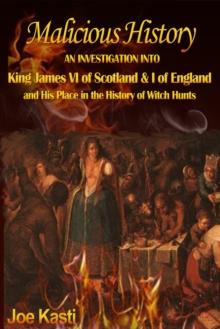 Malicious History : AN INVESTIGATION INTO KING JAMES VI OF SCOTLAND, I OF ENGLAND, AND HIS PLACE IN THE HISTORY OF WITCH HUNTS.