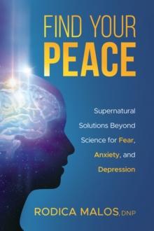 Find Your Peace : Supernatural Solutions Beyond Science for Fear, Anxiety, and Depression