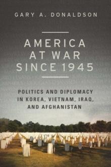 America at War since 1945 : Politics and Diplomacy in Korea, Vietnam, Iraq, and Afghanistan