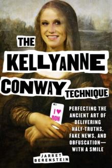 The Kellyanne Conway Technique : Perfecting the Ancient Art of Delivering Half-Truths, Fake News, and Obfuscation-With a Smile