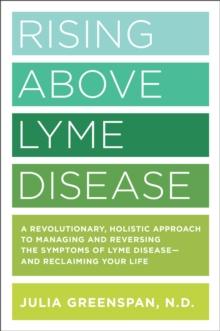 Rising Above Lyme Disease : A Revolutionary, Holistic Approach to Managing and Reversing the Symptoms of Lyme Disease And Reclaiming Your Life