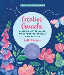 Creative Gouache : A Step-by-Step Guide to Exploring Opaque Watercolor - Build Your Skills with Layering, Blending, Mixed Media, and More!