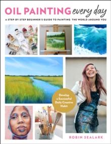 Oil Painting Every Day : A Step-by-Step Beginner's Guide to Painting the World Around You - Develop a Successful Daily Creative Habit