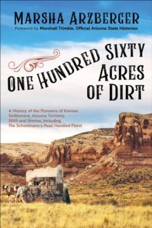 One Hundred Sixty Acres of Dirt : A History of the Pioneers of Kansas Settlement, Arizona Territory, 1909 and Stories, including The Schoolmarm's Pearl Handled Pistol