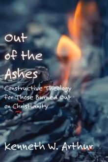 Out of the Ashes : Constructive Theology for Those Burned Out on Christianity