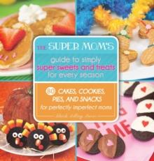 The Super Mom's Guide to Simply Super Sweets and Treats for Every Season : 80 Cakes, Cookies, Pies, and Snacks for Perfectly Imperfect Moms