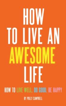 How to Live an Awesome Life : How to Live Well, Do Good, Be Happy