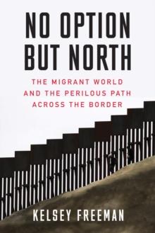 No Option But North : The Migrant World and the Perilous Path Across the Border