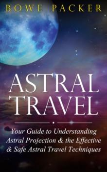 Astral Travel : Your Guide To Understanding Astral Projection & The Effective & Safe Astral Travel Techniques