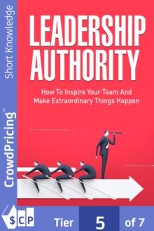 Leadership Authority : Discover How To Inspire Your Team, Become an Influential Leader, and Make Extraordinary Things Happen!