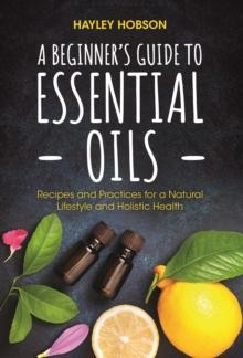 A Beginner's Guide to Essential Oils : Recipes and Practices for a Natural Lifestyle and Holistic Health