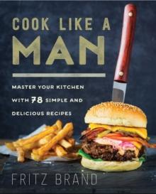 Cook Like a Man : Master Your Kitchen with 78 Simple and Delicious Recipes