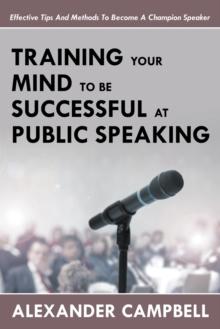 Training Your Mind to Be Successful at Public Speaking : Effective Tips and Methods to Become a Champion Speaker