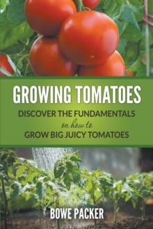 Growing Tomatoes : Discover the Fundamentals on How to Grow Big Juicy Tomatoes