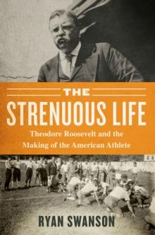 The Strenuous Life : Theodore Roosevelt and the Making of the American Athlete