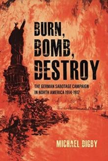 Burn, Bomb, Destroy : The Sabotage Campaign of the German Secret Services in North America 19141918