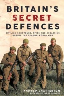 BritainS Secret Defences : Civilian Saboteurs, Spies and Assassins During the Second World War