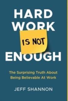 Hard Work Is Not Enough : The Surprising Truth about Being Believable at Work