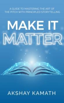 Make It Matter : A Guide to Mastering the Art of the Pitch with Principled Storytelling