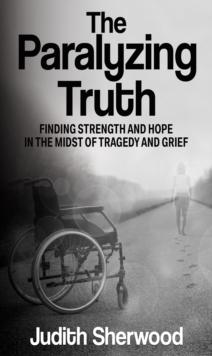 The Paralyzing Truth : Finding Strength and Hope in the Midst of Tragedy and Grief