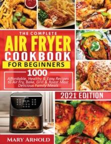 The Complete Air Fryer Cookbook for Beginners : 1000 Affordable, Healthy & Easy Recipes to Air Fry, Bake, Grill & Roast Most Delicious Family Meals