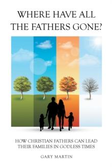 Where Have All The Fathers Gone? : How Christian Fathers Can Lead Their Families In Godless Times