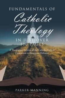 Fundamentals of Catholic Theology in Just Over 100 Pages : A Theological Defense of the Catholic Faith in Opposition to Protestant Defiance