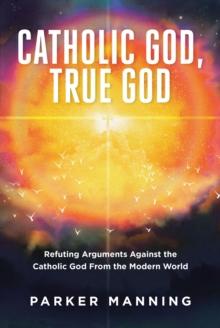 Catholic God, True God : Refuting Arguments Against the Catholic God From the Modern World