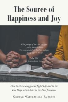 The Source of Happiness and Joy : How to Live a Happy and Joyful Life and in the End Reign with Christ in the New Jerusalem