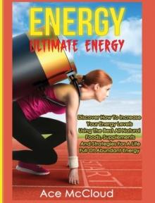 Energy : Ultimate Energy: Discover How to Increase Your Energy Levels Using the Best All Natural Foods, Supplements and Strategies for a Life Full of Abundant Energy