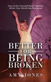 Better for Being Broken : How to Put Yourself Back Together When Your World Has Shattered