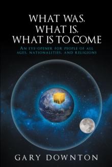 What Was, What Is,  What Is To Come : An eye-opener for people of all ages, nationalities, and religions