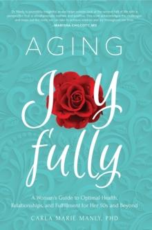 Aging Joyfully : A Woman's Guide to Optimal Health, Relationships, and Fulfillment for Her 50s and Beyond