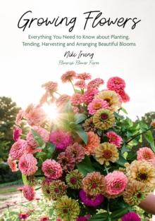 Growing Flowers : Everything You Need to Know About Planting, Tending, Harvesting and Arranging Beautiful Blooms