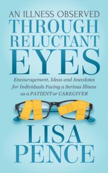 An Illness Observed Through Reluctant Eyes : Encouragement, Ideas and Anecdotes for Individuals Facing a Serious Illness as a Patient or Caregiver