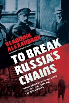 To Break Russia's Chains : Boris Savinkov and His Wars Against the Tsar and the Bolsheviks