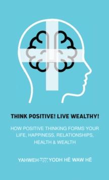 Think Positive! Live Wealthy! : How Positive Thinking Forms Your Life, Happiness, Relationships, Health & Wealth