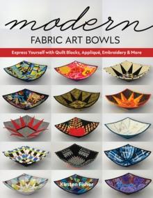 Modern Fabric Art Bowls : Express Yourself with Quilt Blocks, Applique, Embroidery & More