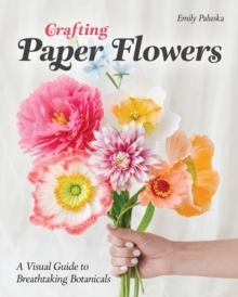 Crafting Paper Flowers : A Visual Guide to Breathtaking Botanicals