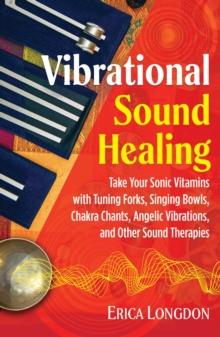 Vibrational Sound Healing : Take Your Sonic Vitamins with Tuning Forks, Singing Bowls, Chakra Chants, Angelic Vibrations, and Other Sound Therapies