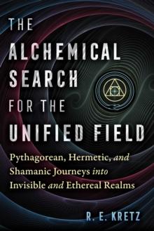 The Alchemical Search for the Unified Field : Pythagorean, Hermetic, and Shamanic Journeys into Invisible and Ethereal Realms