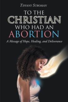 To the Christian Who Had an Abortion : A Message of Hope, Healing, and Deliverance