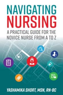 Navigating Nursing : A Practical Guide for the Novice Nurse from A to Z